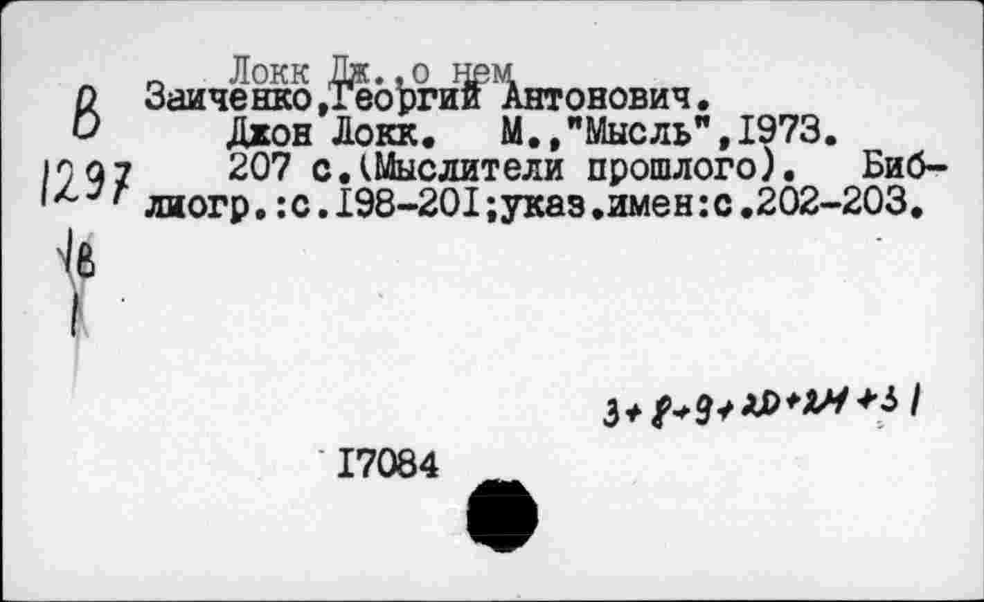 ﻿_ Локк Дж.,о нем
О Зайченко .Георгий Антонович.
О Джон Локк. М.,"Мысль",1973.
1007	207 с.(Мыслители прошлого). Биб-
' л 7 ' лиогр.:с. 198-201 ;указ .имен:с .202-203.
3*/
17084